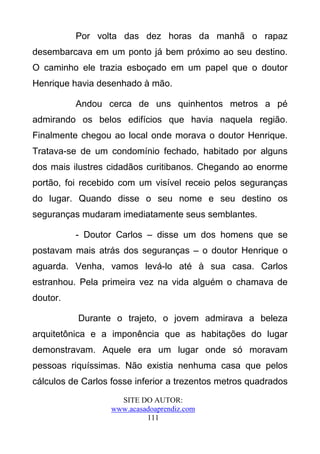 Por volta das dez horas da manhã o rapaz
desembarcava em um ponto já bem próximo ao seu destino.
O caminho ele trazia esboçado em um papel que o doutor
Henrique havia desenhado à mão.

          Andou cerca de uns quinhentos metros a pé
admirando os belos edifícios que havia naquela região.
Finalmente chegou ao local onde morava o doutor Henrique.
Tratava-se de um condomínio fechado, habitado por alguns
dos mais ilustres cidadãos curitibanos. Chegando ao enorme
portão, foi recebido com um visível receio pelos seguranças
do lugar. Quando disse o seu nome e seu destino os
seguranças mudaram imediatamente seus semblantes.

          - Doutor Carlos – disse um dos homens que se
postavam mais atrás dos seguranças – o doutor Henrique o
aguarda. Venha, vamos levá-lo até à sua casa. Carlos
estranhou. Pela primeira vez na vida alguém o chamava de
doutor.

           Durante o trajeto, o jovem admirava a beleza
arquitetônica e a imponência que as habitações do lugar
demonstravam. Aquele era um lugar onde só moravam
pessoas riquíssimas. Não existia nenhuma casa que pelos
cálculos de Carlos fosse inferior a trezentos metros quadrados
                     SITE DO AUTOR:
                   www.acasadoaprendiz.com
                            111
 