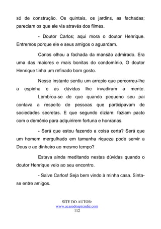 só de construção. Os quintais, os jardins, as fachadas;
pareciam os que ele via através dos filmes.

          - Doutor Carlos; aqui mora o doutor Henrique.
Entremos porque ele e seus amigos o aguardam.

          Carlos olhou a fachada da mansão admirado. Era
uma das maiores e mais bonitas do condomínio. O doutor
Henrique tinha um refinado bom gosto.

          Nesse instante sentiu um arrepio que percorreu-lhe
a   espinha   e    as   dúvidas    lhe   invadiram   a   mente.
          Lembrou-se de que quando pequeno seu pai
contava a respeito de pessoas que participavam de
sociedades secretas. E que segundo diziam: faziam pacto
com o demônio para adquirirem fortuna e honrarias.

          - Será que estou fazendo a coisa certa? Será que
um homem mergulhado em tamanha riqueza pode servir a
Deus e ao dinheiro ao mesmo tempo?

          Estava ainda meditando nestas dúvidas quando o
doutor Henrique veio ao seu encontro.

          - Salve Carlos! Seja bem vindo à minha casa. Sinta-
se entre amigos.


                     SITE DO AUTOR:
                   www.acasadoaprendiz.com
                            112
 