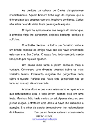 As dúvidas da cabeça de Carlos dissiparam-se
imediatamente. Aquele homem tinha algo de especial que o
diferenciava das pessoas comuns. Inspirava confiança. Carlos
não sabia de onde vinha tanta presença de espírito.

             O rapaz foi apresentado aos amigos do doutor que,
a primeira vista lhe pareceram pessoas bastante cordiais e
solícitas.

             O anfitrião ofereceu a todos um finíssimo vinho e
um brinde especial ao amigo novo que ele havia encontrado
esta semana. Era Carlos. O rapaz ficou todo sem jeito sendo
lisonjeado por aqueles figurões.

             Um pouco mais tarde o jovem sentia-se mais à
vontade. Conversou com diversas pessoas sobre os mais
variados temas. Entretanto ninguém lhe perguntara nada
sobre o quadro. Parecia que havia sido combinado não se
tocar no assunto até a hora certa.

             A esta altura o que mais interessava o rapaz era o
que naturalmente atrai a todo jovem quando está em uma
festa. Meninas. Não havia muitas por ali. Apenas cinco ou seis
jovens moças. Entretanto uma delas já havia lhe chamado a
atenção. E o olhar da garota demonstrava- lhe reciprocidade
de interesse.          Em pouco tempo estavam conversando
                       SITE DO AUTOR:
                     www.acasadoaprendiz.com
                              113
 