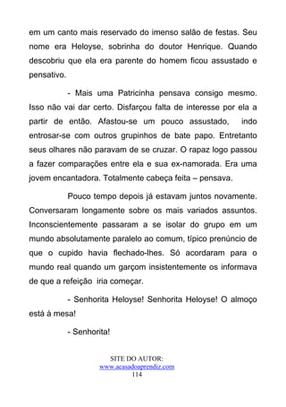 em um canto mais reservado do imenso salão de festas. Seu
nome era Heloyse, sobrinha do doutor Henrique. Quando
descobriu que ela era parente do homem ficou assustado e
pensativo.

             - Mais uma Patricinha pensava consigo mesmo.
Isso não vai dar certo. Disfarçou falta de interesse por ela a
partir de então. Afastou-se um pouco assustado,          indo
entrosar-se com outros grupinhos de bate papo. Entretanto
seus olhares não paravam de se cruzar. O rapaz logo passou
a fazer comparações entre ela e sua ex-namorada. Era uma
jovem encantadora. Totalmente cabeça feita – pensava.

             Pouco tempo depois já estavam juntos novamente.
Conversaram longamente sobre os mais variados assuntos.
Inconscientemente passaram a se isolar do grupo em um
mundo absolutamente paralelo ao comum, típico prenúncio de
que o cupido havia flechado-lhes. Só acordaram para o
mundo real quando um garçom insistentemente os informava
de que a refeição iria começar.

             - Senhorita Heloyse! Senhorita Heloyse! O almoço
está à mesa!

             - Senhorita!


                        SITE DO AUTOR:
                      www.acasadoaprendiz.com
                               114
 