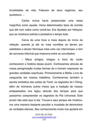trivialidades da vida. Falavam de seus negócios, seu
quotidiano. ..

           Carlos       nunca    havia    presenciado        uma   mesa
magnífica como aquela. Havia determinados tipos de comida
que ele nem sabia como comê-las. Era Ajudado por Heloyse,
que se mostrava solicita e prestativa o tempo todo.

           Cerca de uma hora e meia depois do início da
refeição, quando já até os mais comilões se deram por
satisfeitos o doutor Henrique mais uma vez interrompeu o tom
da conversa informal que imperava entre os convidados.

           -     Meus     amigos;    chegou       a   hora    de   vocês
conhecerem a história desse jovem. Conhecemos através de
nossa peregrinação muitas formas de o homem expressar as
grandes verdades espirituais. Primeiramente a Bíblia; Livro de
vanguarda em nossos trabalhos. Conhecemos também a
escrita simbólica das cartas de Tarot, os segredos do I Ching,
além de inúmeros outros meios que a tradição de nossos
antepassados nos legou através dos tempos para que
possamos compreender os segredos do Pai Universal. Este
jovem não está aqui à toa. Trouxe-o aqui porque ele mostrou-
me uma maneira bastante peculiar e inusitada de demonstrar
as verdades eternas. Seu conhecimento muito nos ajudará em
                          SITE DO AUTOR:
                        www.acasadoaprendiz.com
                                 116
 