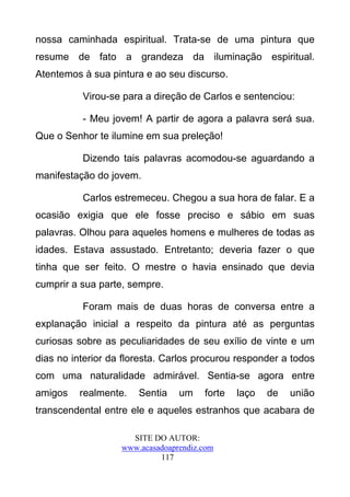 nossa caminhada espiritual. Trata-se de uma pintura que
resume de fato a grandeza da iluminação espiritual.
Atentemos à sua pintura e ao seu discurso.

          Virou-se para a direção de Carlos e sentenciou:

          - Meu jovem! A partir de agora a palavra será sua.
Que o Senhor te ilumine em sua preleção!

          Dizendo tais palavras acomodou-se aguardando a
manifestação do jovem.

          Carlos estremeceu. Chegou a sua hora de falar. E a
ocasião exigia que ele fosse preciso e sábio em suas
palavras. Olhou para aqueles homens e mulheres de todas as
idades. Estava assustado. Entretanto; deveria fazer o que
tinha que ser feito. O mestre o havia ensinado que devia
cumprir a sua parte, sempre.

          Foram mais de duas horas de conversa entre a
explanação inicial a respeito da pintura até as perguntas
curiosas sobre as peculiaridades de seu exílio de vinte e um
dias no interior da floresta. Carlos procurou responder a todos
com uma naturalidade admirável. Sentia-se agora entre
amigos   realmente.    Sentia    um    forte   laço   de   união
transcendental entre ele e aqueles estranhos que acabara de

                     SITE DO AUTOR:
                   www.acasadoaprendiz.com
                            117
 