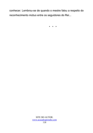 conhecer. Lembrou-se de quando o mestre falou a respeito do
reconhecimento mútuo entre os seguidores do Rei...



                                 * * *




                    SITE DO AUTOR:
                  www.acasadoaprendiz.com
                           118
 