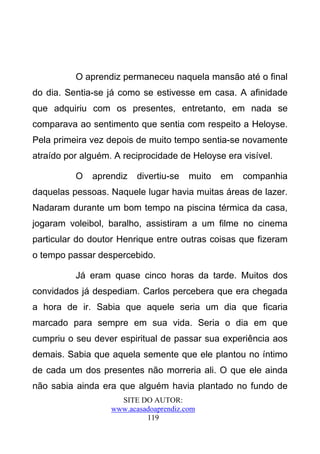 O aprendiz permaneceu naquela mansão até o final
do dia. Sentia-se já como se estivesse em casa. A afinidade
que adquiriu com os presentes, entretanto, em nada se
comparava ao sentimento que sentia com respeito a Heloyse.
Pela primeira vez depois de muito tempo sentia-se novamente
atraído por alguém. A reciprocidade de Heloyse era visível.

          O   aprendiz    divertiu-se   muito   em   companhia
daquelas pessoas. Naquele lugar havia muitas áreas de lazer.
Nadaram durante um bom tempo na piscina térmica da casa,
jogaram voleibol, baralho, assistiram a um filme no cinema
particular do doutor Henrique entre outras coisas que fizeram
o tempo passar despercebido.

          Já eram quase cinco horas da tarde. Muitos dos
convidados já despediam. Carlos percebera que era chegada
a hora de ir. Sabia que aquele seria um dia que ficaria
marcado para sempre em sua vida. Seria o dia em que
cumpriu o seu dever espiritual de passar sua experiência aos
demais. Sabia que aquela semente que ele plantou no íntimo
de cada um dos presentes não morreria ali. O que ele ainda
não sabia ainda era que alguém havia plantado no fundo de
                     SITE DO AUTOR:
                   www.acasadoaprendiz.com
                            119
 