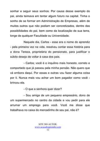 sonhar e seguir seus sonhos. Por causa desse exemplo do
pai, ainda teimava em tentar algum futuro na capital. Tinha o
sonho de se formar em Administração de Empresas, além de
muitos outros que não podiam ser concretizados, dentro das
possibilidades do pai, bem como da localização de sua terra,
longe de qualquer Faculdade ou Universidade.

          Naquele dia, Carlos - esse era o nome do aprendiz
- pela primeira vez na vida, resolveu contar essa história para
a dona Tereza, proprietária do pensionato, para justificar o
súbito desejo de voltar à casa dos pais.

          - Carlos; você é o inquilino mais honesto, correto e
comportado que já passou pela minha pensão. Não quero que
vá embora daqui. Por essas e outras vou fazer alguma coisa
por ti. Nunca mais vou achar um bom pagador como você -
brincou ela.

          - O que a senhora quer dizer?

          - Sou amiga de um pequeno empresário, dono de
um supermercado no centro da cidade e vou pedir para ele
arrumar um emprego para você. Você me disse que
trabalhava no caixa do mercadinho de seu pai, não é?



                     SITE DO AUTOR:
                   www.acasadoaprendiz.com
                             12
 