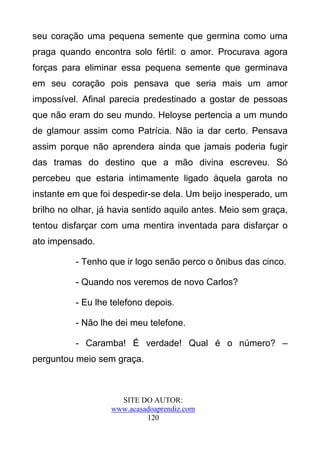 seu coração uma pequena semente que germina como uma
praga quando encontra solo fértil: o amor. Procurava agora
forças para eliminar essa pequena semente que germinava
em seu coração pois pensava que seria mais um amor
impossível. Afinal parecia predestinado a gostar de pessoas
que não eram do seu mundo. Heloyse pertencia a um mundo
de glamour assim como Patrícia. Não ia dar certo. Pensava
assim porque não aprendera ainda que jamais poderia fugir
das tramas do destino que a mão divina escreveu. Só
percebeu que estaria intimamente ligado àquela garota no
instante em que foi despedir-se dela. Um beijo inesperado, um
brilho no olhar, já havia sentido aquilo antes. Meio sem graça,
tentou disfarçar com uma mentira inventada para disfarçar o
ato impensado.

          - Tenho que ir logo senão perco o ônibus das cinco.

          - Quando nos veremos de novo Carlos?

          - Eu lhe telefono depois.

          - Não lhe dei meu telefone.

          - Caramba! É verdade! Qual é o número? –
perguntou meio sem graça.



                     SITE DO AUTOR:
                   www.acasadoaprendiz.com
                            120
 