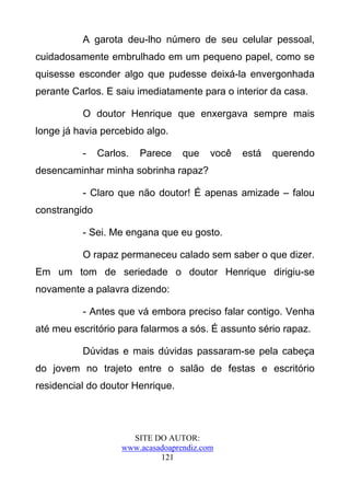 A garota deu-lho número de seu celular pessoal,
cuidadosamente embrulhado em um pequeno papel, como se
quisesse esconder algo que pudesse deixá-la envergonhada
perante Carlos. E saiu imediatamente para o interior da casa.

          O doutor Henrique que enxergava sempre mais
longe já havia percebido algo.

          -    Carlos.   Parece    que    você   está   querendo
desencaminhar minha sobrinha rapaz?

          - Claro que não doutor! É apenas amizade – falou
constrangido

          - Sei. Me engana que eu gosto.

          O rapaz permaneceu calado sem saber o que dizer.
Em um tom de seriedade o doutor Henrique dirigiu-se
novamente a palavra dizendo:

          - Antes que vá embora preciso falar contigo. Venha
até meu escritório para falarmos a sós. É assunto sério rapaz.

          Dúvidas e mais dúvidas passaram-se pela cabeça
do jovem no trajeto entre o salão de festas e escritório
residencial do doutor Henrique.




                      SITE DO AUTOR:
                    www.acasadoaprendiz.com
                             121
 