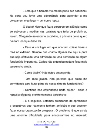 - Será que o homem viu-me beijando sua sobrinha?
Na certa vou levar uma advertência para aprender a me
colocar em meu lugar – pensou o rapaz.

          O doutor Henrique fez o percurso em silêncio como
se estivesse a meditar nas palavras que teria de proferir ao
jovem. Chegando ao enorme escritório, a primeira coisa que o
doutor Henrique disse foi:

          - Esse é um lugar em que ocorrem coisas boas e
más ao extremo. Sempre que chamo alguém até aqui é para
que seja efetivada uma admissão ou uma demissão de algum
funcionário importante. Carlos não entendeu nada e ficou mais
apreensivo ainda.

          - Como assim? Não estou entendendo.

          - Ora meu jovem. Não percebe que estou lhe
convidando para fazer parte do nosso time de funcionários?

          - Continuo não entendendo nada doutor - disse o
rapaz já ofegante e extremamente apreensivo.

          - É o seguinte. Estamos precisando de aprendizes
a executivos que realmente tenham ambição e que desejem
fazer nossa organização prosperar. O problema é que existe
uma enorme dificuldade para encontrarmos no mercado

                      SITE DO AUTOR:
                    www.acasadoaprendiz.com
                             122
 
