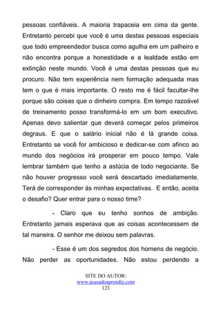 pessoas confiáveis. A maioria trapaceia em cima da gente.
Entretanto percebi que você é uma destas pessoas especiais
que todo empreendedor busca como agulha em um palheiro e
não encontra porque a honestidade e a lealdade estão em
extinção neste mundo. Você é uma destas pessoas que eu
procuro. Não tem experiência nem formação adequada mas
tem o que é mais importante. O resto me é fácil facultar-lhe
porque são coisas que o dinheiro compra. Em tempo razoável
de treinamento posso transformá-lo em um bom executivo.
Apenas devo salientar que deverá começar pelos primeiros
degraus. E que o salário inicial não é lá grande coisa.
Entretanto se você for ambicioso e dedicar-se com afinco ao
mundo dos negócios irá prosperar em pouco tempo. Vale
lembrar também que tenho a astúcia de todo negociante. Se
não houver progresso você será descartado imediatamente.
Terá de corresponder às minhas expectativas. E então, aceita
o desafio? Quer entrar para o nosso time?

          - Claro que eu tenho sonhos de ambição.
Entretanto jamais esperava que as coisas acontecessem de
tal maneira. O senhor me deixou sem palavras.

          - Esse é um dos segredos dos homens de negócio.
Não perder as oportunidades. Não estou perdendo a

                    SITE DO AUTOR:
                  www.acasadoaprendiz.com
                           123
 