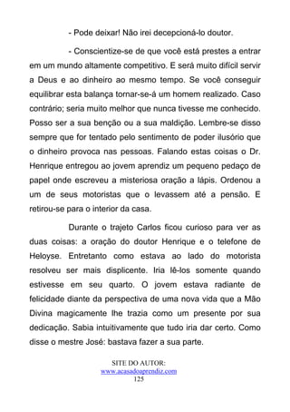 - Pode deixar! Não irei decepcioná-lo doutor.

           - Conscientize-se de que você está prestes a entrar
em um mundo altamente competitivo. E será muito difícil servir
a Deus e ao dinheiro ao mesmo tempo. Se você conseguir
equilibrar esta balança tornar-se-á um homem realizado. Caso
contrário; seria muito melhor que nunca tivesse me conhecido.
Posso ser a sua benção ou a sua maldição. Lembre-se disso
sempre que for tentado pelo sentimento de poder ilusório que
o dinheiro provoca nas pessoas. Falando estas coisas o Dr.
Henrique entregou ao jovem aprendiz um pequeno pedaço de
papel onde escreveu a misteriosa oração a lápis. Ordenou a
um de seus motoristas que o levassem até a pensão. E
retirou-se para o interior da casa.

           Durante o trajeto Carlos ficou curioso para ver as
duas coisas: a oração do doutor Henrique e o telefone de
Heloyse. Entretanto como estava ao lado do motorista
resolveu ser mais displicente. Iria lê-los somente quando
estivesse em seu quarto. O jovem estava radiante de
felicidade diante da perspectiva de uma nova vida que a Mão
Divina magicamente lhe trazia como um presente por sua
dedicação. Sabia intuitivamente que tudo iria dar certo. Como
disse o mestre José: bastava fazer a sua parte.

                      SITE DO AUTOR:
                    www.acasadoaprendiz.com
                             125
 