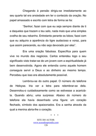 Chegando à pensão dirigiu-se imediatamente ao
seu quarto tal era ansiedade em ler o conteúdo da oração. No
papel amassado e escrito com letra de forma se lia:

          “Senhor; fazei com que eu seja sempre diante de ti
e daqueles que trazem o teu selo, nada mais que uma simples
ovelha de seu rebanho. Entretanto perante os lobos; fazei com
que eu adquira a aparência do tigre audacioso e voraz, para
que assim parecendo, eu não seja devorado por eles”.

          Era uma oração fabulosa. Específica para quem
vive no mundo dos negócios. Carlos entendeu logo o seu
significado visto tratar-se de um jovem com a espiritualidade já
bem desenvolvida. Agora ele entendia como aquele homem
conseguia servir a Deus e ao dinheiro ao mesmo tempo.
Percebeu que isso era absolutamente possível.

          Lembrou-se do outro papel. O número do telefone
de Heloyse. Iria ver a letra para relembrar-se dela.
Desenrolou-o cuidadosamente como se estivesse a acariciá-
la. Quando abriu; uma surpresa: Abaixo do número do
telefone ela havia desenhado uma figura: um coração
flechado, símbolo dos apaixonados. Era a senha através da
qual a menina abria-lhe o coração.

                                  * * *
                     SITE DO AUTOR:
                   www.acasadoaprendiz.com
                            126
 