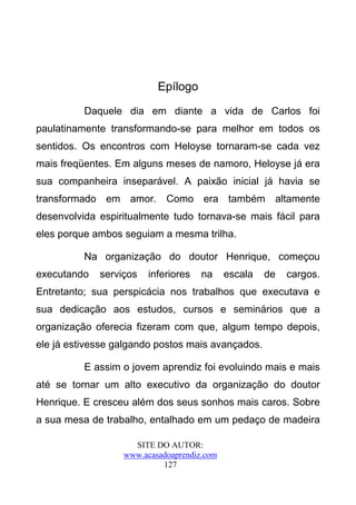 Epílogo

          Daquele dia em diante a vida de Carlos foi
paulatinamente transformando-se para melhor em todos os
sentidos. Os encontros com Heloyse tornaram-se cada vez
mais freqüentes. Em alguns meses de namoro, Heloyse já era
sua companheira inseparável. A paixão inicial já havia se
transformado em amor. Como era também altamente
desenvolvida espiritualmente tudo tornava-se mais fácil para
eles porque ambos seguiam a mesma trilha.

          Na organização do doutor Henrique, começou
executando   serviços   inferiores   na     escala   de   cargos.
Entretanto; sua perspicácia nos trabalhos que executava e
sua dedicação aos estudos, cursos e seminários que a
organização oferecia fizeram com que, algum tempo depois,
ele já estivesse galgando postos mais avançados.

          E assim o jovem aprendiz foi evoluindo mais e mais
até se tornar um alto executivo da organização do doutor
Henrique. E cresceu além dos seus sonhos mais caros. Sobre
a sua mesa de trabalho, entalhado em um pedaço de madeira

                    SITE DO AUTOR:
                  www.acasadoaprendiz.com
                           127
 