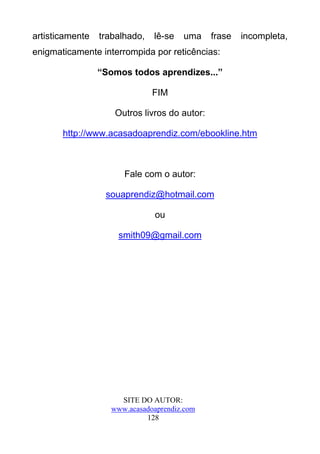 artisticamente   trabalhado,   lê-se   uma    frase   incompleta,
enigmaticamente interrompida por reticências:

                 “Somos todos aprendizes...”

                               FIM

                    Outros livros do autor:

       http://www.acasadoaprendiz.com/ebookline.htm



                       Fale com o autor:

                  souaprendiz@hotmail.com

                               ou

                     smith09@gmail.com




                     SITE DO AUTOR:
                   www.acasadoaprendiz.com
                            128
 
