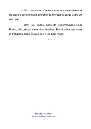 - Sim, respondeu Carlos - mas um supermercado
de grande porte é muito diferente da mercearia Santa Clara de
meu pai.

           - Ora; Seu Jonas, dono do Supermercado Bom
Preço, não precisa saber dos detalhes. Basta saber que você
já trabalhou como caixa e que é um bom moço.

                                 * * *




                    SITE DO AUTOR:
                  www.acasadoaprendiz.com
                            13
 