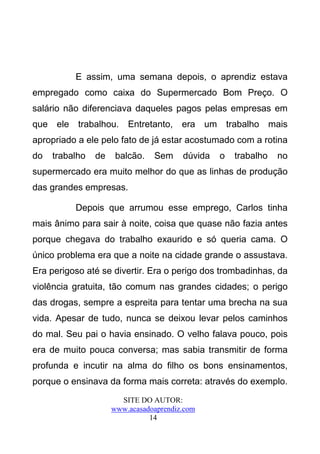 E assim, uma semana depois, o aprendiz estava
empregado como caixa do Supermercado Bom Preço. O
salário não diferenciava daqueles pagos pelas empresas em
que ele trabalhou.       Entretanto, era um trabalho mais
apropriado a ele pelo fato de já estar acostumado com a rotina
do   trabalho   de    balcão.   Sem     dúvida   o   trabalho   no
supermercado era muito melhor do que as linhas de produção
das grandes empresas.

          Depois que arrumou esse emprego, Carlos tinha
mais ânimo para sair à noite, coisa que quase não fazia antes
porque chegava do trabalho exaurido e só queria cama. O
único problema era que a noite na cidade grande o assustava.
Era perigoso até se divertir. Era o perigo dos trombadinhas, da
violência gratuita, tão comum nas grandes cidades; o perigo
das drogas, sempre a espreita para tentar uma brecha na sua
vida. Apesar de tudo, nunca se deixou levar pelos caminhos
do mal. Seu pai o havia ensinado. O velho falava pouco, pois
era de muito pouca conversa; mas sabia transmitir de forma
profunda e incutir na alma do filho os bons ensinamentos,
porque o ensinava da forma mais correta: através do exemplo.
                       SITE DO AUTOR:
                     www.acasadoaprendiz.com
                               14
 