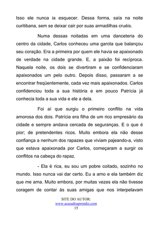 Isso ele nunca ia esquecer. Dessa forma, saía na noite
curitibana, sem se deixar cair por suas armadilhas cruéis.

          Numa dessas noitadas em uma danceteria do
centro da cidade, Carlos conheceu uma garota que balançou
seu coração. Era a primeira por quem ele havia se apaixonado
de verdade na cidade grande. E, a paixão foi recíproca.
Naquela noite, os dois se divertiram e se confidenciaram
apaixonados um pelo outro. Depois disso, passaram a se
encontrar freqüentemente, cada vez mais apaixonados. Carlos
confidenciou toda a sua história e em pouco Patrícia já
conhecia toda a sua vida e ele a dela.

          Foi aí que surgiu o primeiro conflito na vida
amorosa dos dois. Patrícia era filha de um rico empresário da
cidade e sempre andava cercada de seguranças. E o que é
pior; de pretendentes ricos. Muito embora ela não desse
confiança a nenhum dos rapazes que viviam pajeando-a, visto
que estava apaixonada por Carlos, começaram a surgir os
conflitos na cabeça do rapaz.

          - Ela é rica, eu sou um pobre coitado, sozinho no
mundo. Isso nunca vai dar certo. Eu a amo e ela também diz
que me ama. Muito embora, por muitas vezes ela não tivesse
coragem de contar às suas amigas que nos interpelavam
                     SITE DO AUTOR:
                   www.acasadoaprendiz.com
                             15
 