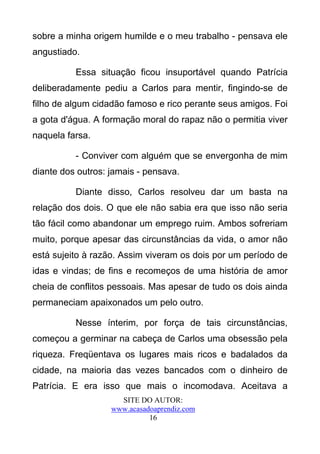 sobre a minha origem humilde e o meu trabalho - pensava ele
angustiado.

          Essa situação ficou insuportável quando Patrícia
deliberadamente pediu a Carlos para mentir, fingindo-se de
filho de algum cidadão famoso e rico perante seus amigos. Foi
a gota d'água. A formação moral do rapaz não o permitia viver
naquela farsa.

          - Conviver com alguém que se envergonha de mim
diante dos outros: jamais - pensava.

          Diante disso, Carlos resolveu dar um basta na
relação dos dois. O que ele não sabia era que isso não seria
tão fácil como abandonar um emprego ruim. Ambos sofreriam
muito, porque apesar das circunstâncias da vida, o amor não
está sujeito à razão. Assim viveram os dois por um período de
idas e vindas; de fins e recomeços de uma história de amor
cheia de conflitos pessoais. Mas apesar de tudo os dois ainda
permaneciam apaixonados um pelo outro.

          Nesse ínterim, por força de tais circunstâncias,
começou a germinar na cabeça de Carlos uma obsessão pela
riqueza. Freqüentava os lugares mais ricos e badalados da
cidade, na maioria das vezes bancados com o dinheiro de
Patrícia. E era isso que mais o incomodava. Aceitava a
                     SITE DO AUTOR:
                   www.acasadoaprendiz.com
                             16
 