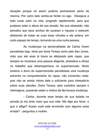 situação porque só assim poderia permanecer perto da
menina. Por outro lado sentia-se ferido no ego. Desejava a
todo custo subir na vida, progredir rapidamente, para que
pudesse estar a altura de sua amada. Na sua obsessão, não
percebia que seus sonhos de sucesso e riqueza o estavam
afastando de todas as suas boas virtudes e ele estava, em
curto espaço de tempo, tornando-se uma outra pessoa.

          As mudanças na personalidade de Carlos foram
percebidas logo, tanto por dona Tereza como pelo Seu Jonas,
visto que até esse já havia se afeiçoado pelo rapaz, que
sempre se mostrava uma pessoa diligente, prestativa e eficaz
no trabalho que desempenhava no supermercado. Muito
embora o dono do supermercado percebesse uma mudança
estranha no comportamento do rapaz, não comentou nada,
pois não se sentia íntimo dele o suficiente para interpelá-lo
sobre suas atitudes. Dona Tereza, pelo contrário sempre o
interrogava, querendo saber o motivo de tão brusca mudança.

          - Carlos, durante esse tempo de sua estada na
pensão já me sinto meio que sua mãe. Me diga por favor, o
que o aflige? Acaso você está envolvido com alguma coisa
errada? - perguntou a mulher.



                    SITE DO AUTOR:
                  www.acasadoaprendiz.com
                            17
 