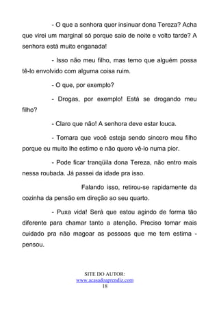 - O que a senhora quer insinuar dona Tereza? Acha
que virei um marginal só porque saio de noite e volto tarde? A
senhora está muito enganada!

          - Isso não meu filho, mas temo que alguém possa
tê-lo envolvido com alguma coisa ruim.

          - O que, por exemplo?

          - Drogas, por exemplo! Está se drogando meu
filho?

          - Claro que não! A senhora deve estar louca.

          - Tomara que você esteja sendo sincero meu filho
porque eu muito lhe estimo e não quero vê-lo numa pior.

          - Pode ficar tranqüila dona Tereza, não entro mais
nessa roubada. Já passei da idade pra isso.

                     Falando isso, retirou-se rapidamente da
cozinha da pensão em direção ao seu quarto.

          - Puxa vida! Será que estou agindo de forma tão
diferente para chamar tanto a atenção. Preciso tomar mais
cuidado pra não magoar as pessoas que me tem estima -
pensou.



                     SITE DO AUTOR:
                   www.acasadoaprendiz.com
                             18
 