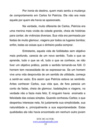 Por ironia do destino, quem mais sentiu a mudança
de comportamento em Carlos foi Patrícia. Ele não era mais
aquele por quem ela havia se apaixonado.

          Na verdade, muito diferente de Carlos, Patrícia era
uma menina mais vivida da cidade grande, cheia de histórias
para contar, de vivências diversas. Sua vida era permeada por
festas de muito glamour, viagens por todos os lugares bonitos;
enfim, todas as coisas que o dinheiro podia comprar.

          Entretanto, aquela vida de futilidades sem objetivo
mais profundo, carecia de um novo sentido. Tudo o que se
aprende, tudo o que se vê, tudo o que se conhece, se não
tiver um objetivo prático, perde o sentido tornando-se fútil. O
homem tem necessidade de se expressar-se. Se um homem
vive uma vida desprovida de um sentido de utilidade, começa
a sentir-se vazio. Era assim que Patrícia estava se sentindo.
Antes conhecer Carlos, sua vida que, de fora parecia um
conto de fadas, cheia de glamour, badalações e viagens, na
verdade não a fazia mais feliz. E ninguém havia ensinado a
felicidade das coisas simples. Quando conheceu Carlos; o que
despertou interesse nela, foi justamente sua simplicidade, sua
naturalidade e, principalmente a sua espontaneidade. Estas
qualidades ela não havia encontrado em nenhum outro jovem

                     SITE DO AUTOR:
                   www.acasadoaprendiz.com
                             19
 