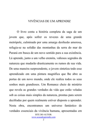 VIVÊNCIAS DE UM APRENDIZ


      O livro conta a história completa da saga de um
jovem que, após sofrer os revezes de uma grande
metrópole, culminado por uma amarga desilusão amorosa,
refugia-se na solidão das montanhas da serra do mar do
Paraná em busca de um novo sentido para a sua existência.
Lá aprende, junto a um velho eremita, valiosos segredos da
natureza que mudarão drasticamente os rumos de sua vida.
De uma maneira surpreendente, o jovem sintetiza todo esse
aprendizado em uma pintura magnífica que lhe abre as
portas de um novo mundo, onde ele realiza todos os seus
sonhos mais grandiosos. Um Romance cheio de mistério
que revela as grandes verdades da vida que estão veladas
sob as coisas mais simples da natureza, prontas para serem
decifradas por quem realmente estiver disposto a aprender.
Nesta obra, encontramos um universo fantástico de
verdades essenciais da vivência humana, apresentadas em
                   SITE DO AUTOR:
                 www.acasadoaprendiz.com
                           2
 
