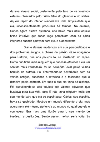 de sua classe social, justamente pelo fato de os mesmos
estarem ofuscados pelo brilho falso do glamour e do status.
Aquele rapaz do interior simbolizava toda simplicidade que
ela, inconscientemente procurava há tempos. No entanto,
Carlos agora estava estranho, não havia mais nele aquele
brilho invisível que todos logo percebiam com os olhos
interiores quando olhavam para ele, e o admiravam.

          Diante dessas mudanças em sua personalidade e
dos problemas antigos, a chama da paixão foi se apagando
para Patrícia, que aos poucos foi se afastando do rapaz.
Como não tinha mais ninguém que pudesse oferecer a ela um
sentido mais verdadeiro, foi se deixando levar pelos velhos
hábitos de outrora. Foi enturmando-se novamente com os
velhos amigos, buscando a diversão e a felicidade que o
dinheiro podia comprar. Era tudo o que ela tinha ao alcance.
Foi esquecendo-se aos poucos dos valores elevados que
buscava para sua vida, pois já não tinha ninguém mais em
seu mundo para que ela se espelhasse. Carlos, seu espelho,
havia se quebrado. Mostrou um mundo diferente a ela, mas
agora nem ele mesmo pertencia ao mundo no qual que ela o
conhecera. Era mais uma ilusão para o seu mundo de
ilusões... e desilusões. Sendo assim, melhor seria voltar às

                    SITE DO AUTOR:
                  www.acasadoaprendiz.com
                            20
 