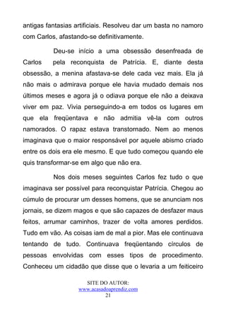 antigas fantasias artificiais. Resolveu dar um basta no namoro
com Carlos, afastando-se definitivamente.

          Deu-se início a uma obsessão desenfreada de
Carlos    pela reconquista de Patrícia. E, diante desta
obsessão, a menina afastava-se dele cada vez mais. Ela já
não mais o admirava porque ele havia mudado demais nos
últimos meses e agora já o odiava porque ele não a deixava
viver em paz. Vivia perseguindo-a em todos os lugares em
que ela freqüentava e não admitia vê-la com outros
namorados. O rapaz estava transtornado. Nem ao menos
imaginava que o maior responsável por aquele abismo criado
entre os dois era ele mesmo. E que tudo começou quando ele
quis transformar-se em algo que não era.

          Nos dois meses seguintes Carlos fez tudo o que
imaginava ser possível para reconquistar Patrícia. Chegou ao
cúmulo de procurar um desses homens, que se anunciam nos
jornais, se dizem magos e que são capazes de desfazer maus
feitos, arrumar caminhos, trazer de volta amores perdidos.
Tudo em vão. As coisas iam de mal a pior. Mas ele continuava
tentando de tudo. Continuava freqüentando círculos de
pessoas envolvidas com esses tipos de procedimento.
Conheceu um cidadão que disse que o levaria a um feiticeiro

                     SITE DO AUTOR:
                   www.acasadoaprendiz.com
                             21
 