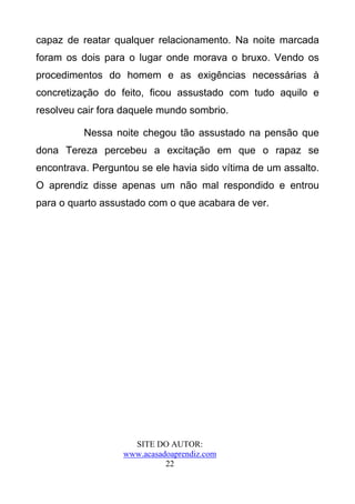 capaz de reatar qualquer relacionamento. Na noite marcada
foram os dois para o lugar onde morava o bruxo. Vendo os
procedimentos do homem e as exigências necessárias à
concretização do feito, ficou assustado com tudo aquilo e
resolveu cair fora daquele mundo sombrio.

          Nessa noite chegou tão assustado na pensão que
dona Tereza percebeu a excitação em que o rapaz se
encontrava. Perguntou se ele havia sido vítima de um assalto.
O aprendiz disse apenas um não mal respondido e entrou
para o quarto assustado com o que acabara de ver.




                    SITE DO AUTOR:
                  www.acasadoaprendiz.com
                            22
 