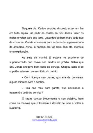 Naquele dia, Carlos acordou disposto a por um fim
em tudo aquilo. Iria pedir as contas ao Seu Jonas, fazer as
malas e voltar para sua terra. Levantou-se bem mais cedo que
de costume. Queria conversar com o dono do supermercado
de antemão. Afinal, o homem era tão bom com ele, merecia
uma explicação.

             Às sete da manhã já estava no escritório do
supermercado que ficava nos fundos do prédio. Sabia que
Seu Jonas chegava bem cedo ao serviço. Chegou sério e de
supetão adentrou ao escritório do patrão.

             - Com licença seu Jonas, gostaria de conversar
alguns minutos com o senhor.

             - Pois não meu bom garoto, que novidades o
trazem tão cedo ao serviço?

             O rapaz contou brevemente o seu objetivo, bem
como os motivos que o levaram a desistir de tudo e voltar à
sua terra.


                       SITE DO AUTOR:
                     www.acasadoaprendiz.com
                               23
 