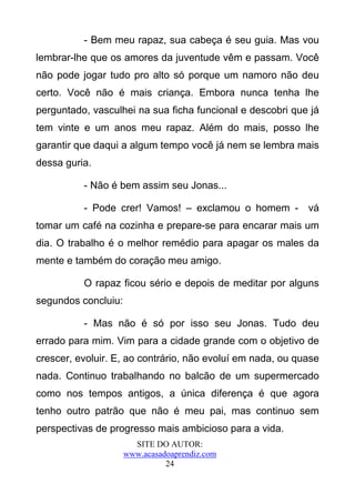- Bem meu rapaz, sua cabeça é seu guia. Mas vou
lembrar-lhe que os amores da juventude vêm e passam. Você
não pode jogar tudo pro alto só porque um namoro não deu
certo. Você não é mais criança. Embora nunca tenha lhe
perguntado, vasculhei na sua ficha funcional e descobri que já
tem vinte e um anos meu rapaz. Além do mais, posso lhe
garantir que daqui a algum tempo você já nem se lembra mais
dessa guria.

          - Não é bem assim seu Jonas...

          - Pode crer! Vamos! – exclamou o homem - vá
tomar um café na cozinha e prepare-se para encarar mais um
dia. O trabalho é o melhor remédio para apagar os males da
mente e também do coração meu amigo.

          O rapaz ficou sério e depois de meditar por alguns
segundos concluiu:

          - Mas não é só por isso seu Jonas. Tudo deu
errado para mim. Vim para a cidade grande com o objetivo de
crescer, evoluir. E, ao contrário, não evoluí em nada, ou quase
nada. Continuo trabalhando no balcão de um supermercado
como nos tempos antigos, a única diferença é que agora
tenho outro patrão que não é meu pai, mas continuo sem
perspectivas de progresso mais ambicioso para a vida.
                       SITE DO AUTOR:
                     www.acasadoaprendiz.com
                               24
 