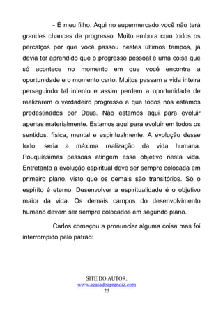 - É meu filho. Aqui no supermercado você não terá
grandes chances de progresso. Muito embora com todos os
percalços por que você passou nestes últimos tempos, já
devia ter aprendido que o progresso pessoal é uma coisa que
só acontece no momento em que você encontra a
oportunidade e o momento certo. Muitos passam a vida inteira
perseguindo tal intento e assim perdem a oportunidade de
realizarem o verdadeiro progresso a que todos nós estamos
predestinados por Deus. Não estamos aqui para evoluir
apenas materialmente. Estamos aqui para evoluir em todos os
sentidos: física, mental e espiritualmente. A evolução desse
todo,   seria   a   máxima     realização     da   vida   humana.
Pouquíssimas pessoas atingem esse objetivo nesta vida.
Entretanto a evolução espiritual deve ser sempre colocada em
primeiro plano, visto que os demais são transitórios. Só o
espírito é eterno. Desenvolver a espiritualidade é o objetivo
maior da vida. Os demais campos do desenvolvimento
humano devem ser sempre colocados em segundo plano.

           Carlos começou a pronunciar alguma coisa mas foi
interrompido pelo patrão:




                      SITE DO AUTOR:
                    www.acasadoaprendiz.com
                              25
 