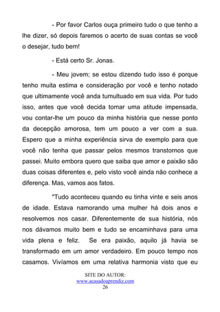 - Por favor Carlos ouça primeiro tudo o que tenho a
lhe dizer, só depois faremos o acerto de suas contas se você
o desejar, tudo bem!

          - Está certo Sr. Jonas.

          - Meu jovem; se estou dizendo tudo isso é porque
tenho muita estima e consideração por você e tenho notado
que ultimamente você anda tumultuado em sua vida. Por tudo
isso, antes que você decida tomar uma atitude impensada,
vou contar-lhe um pouco da minha história que nesse ponto
da decepção amorosa, tem um pouco a ver com a sua.
Espero que a minha experiência sirva de exemplo para que
você não tenha que passar pelos mesmos transtornos que
passei. Muito embora quero que saiba que amor e paixão são
duas coisas diferentes e, pelo visto você ainda não conhece a
diferença. Mas, vamos aos fatos.

          "Tudo aconteceu quando eu tinha vinte e seis anos
de idade. Estava namorando uma mulher há dois anos e
resolvemos nos casar. Diferentemente de sua história, nós
nos dávamos muito bem e tudo se encaminhava para uma
vida plena e feliz.     Se era paixão, aquilo já havia se
transformado em um amor verdadeiro. Em pouco tempo nos
casamos. Vivíamos em uma relativa harmonia visto que eu
                     SITE DO AUTOR:
                   www.acasadoaprendiz.com
                             26
 