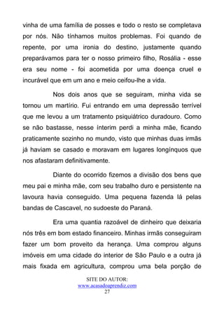 vinha de uma família de posses e todo o resto se completava
por nós. Não tínhamos muitos problemas. Foi quando de
repente, por uma ironia do destino, justamente quando
preparávamos para ter o nosso primeiro filho, Rosália - esse
era seu nome - foi acometida por uma doença cruel e
incurável que em um ano e meio ceifou-lhe a vida.

          Nos dois anos que se seguiram, minha vida se
tornou um martírio. Fui entrando em uma depressão terrível
que me levou a um tratamento psiquiátrico duradouro. Como
se não bastasse, nesse ínterim perdi a minha mãe, ficando
praticamente sozinho no mundo, visto que minhas duas irmãs
já haviam se casado e moravam em lugares longínquos que
nos afastaram definitivamente.

          Diante do ocorrido fizemos a divisão dos bens que
meu pai e minha mãe, com seu trabalho duro e persistente na
lavoura havia conseguido. Uma pequena fazenda lá pelas
bandas de Cascavel, no sudoeste do Paraná.

          Era uma quantia razoável de dinheiro que deixaria
nós três em bom estado financeiro. Minhas irmãs conseguiram
fazer um bom proveito da herança. Uma comprou alguns
imóveis em uma cidade do interior de São Paulo e a outra já
mais fixada em agricultura, comprou uma bela porção de
                    SITE DO AUTOR:
                  www.acasadoaprendiz.com
                            27
 
