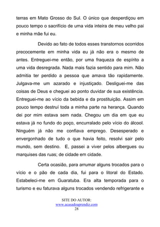 terras em Mato Grosso do Sul. O único que desperdiçou em
pouco tempo o sacrifício de uma vida inteira de meu velho pai
e minha mãe fui eu.

          Devido ao fato de todos esses transtornos ocorridos
precocemente em minha vida eu já não era o mesmo de
antes. Entreguei-me então, por uma fraqueza de espírito a
uma vida desregrada. Nada mais fazia sentido para mim. Não
admitia ter perdido a pessoa que amava tão rapidamente.
Julgava-me um azarado e injustiçado. Desliguei-me das
coisas de Deus e cheguei ao ponto duvidar de sua existência.
Entreguei-me ao vício da bebida e da prostituição. Assim em
pouco tempo destruí toda a minha parte na herança. Quando
dei por mim estava sem nada. Chegou um dia em que eu
estava já no fundo do poço, encurralado pelo vício do álcool.
Ninguém já não me confiava emprego. Desesperado e
envergonhado de tudo o que havia feito, resolvi sair pelo
mundo, sem destino. E, passei a viver pelos albergues ou
marquises das ruas; de cidade em cidade.

          Certa ocasião, para arrumar alguns trocados para o
vício e o pão de cada dia, fui para o litoral do Estado.
Estabeleci-me em Guaratuba. Era alta temporada para o
turismo e eu faturava alguns trocados vendendo refrigerante e

                    SITE DO AUTOR:
                  www.acasadoaprendiz.com
                            28
 