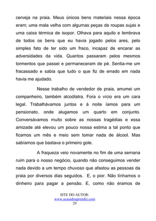 cerveja na praia. Meus únicos bens materiais nessa época
eram; uma mala velha com algumas peças de roupas sujas e
uma caixa térmica de isopor. Olhava para aquilo e lembrava
de todos os bens que eu havia jogado pelos ares, pelo
simples fato de ter sido um fraco, incapaz de encarar as
adversidades da vida. Quantos passaram pelos mesmos
tormentos que passei e permaneceram de pé. Sentia-me um
fracassado e sabia que tudo o que fiz de errado em nada
havia me ajudado.

          Nesse trabalho de vendedor de praia, arrumei um
companheiro, também alcoólatra. Fora o vício era um cara
legal. Trabalhávamos juntos e à noite íamos para um
pensionato,   onde     alugamos     um     quarto   em   conjunto.
Conversávamos muito sobre as nossas tragédias e essa
amizade até elevou um pouco nossa estima a tal ponto que
ficamos um mês e meio sem tomar nada de álcool. Mas
sabíamos que bastava o primeiro gole.

          A fraqueza veio novamente no fim de uma semana
ruim para o nosso negócio, quando não conseguimos vender
nada devido a um tempo chuvoso que afastou as pessoas da
praia por diversos dias seguidos. E, o pior. Não tínhamos o
dinheiro para pagar a pensão. E, como não éramos de

                       SITE DO AUTOR:
                     www.acasadoaprendiz.com
                               29
 