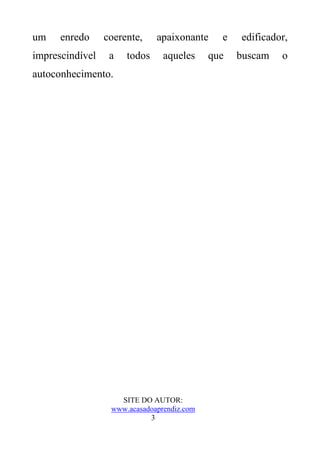 um    enredo     coerente,    apaixonante     e   edificador,
imprescindível    a   todos     aqueles     que   buscam   o
autoconhecimento.




                    SITE DO AUTOR:
                  www.acasadoaprendiz.com
                            3
 