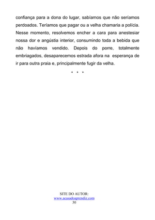 confiança para a dona do lugar, sabíamos que não seríamos
perdoados. Teríamos que pagar ou a velha chamaria a polícia.
Nesse momento, resolvemos encher a cara para anestesiar
nossa dor e angústia interior, consumindo toda a bebida que
não   havíamos     vendido.    Depois    do   porre,    totalmente
embriagados, desaparecemos estrada afora na esperança de
ir para outra praia e, principalmente fugir da velha.

                              * * *




                      SITE DO AUTOR:
                    www.acasadoaprendiz.com
                              30
 