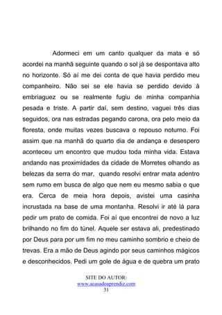 Adormeci em um canto qualquer da mata e só
acordei na manhã seguinte quando o sol já se despontava alto
no horizonte. Só aí me dei conta de que havia perdido meu
companheiro. Não sei se ele havia se perdido devido à
embriaguez ou se realmente fugiu de minha companhia
pesada e triste. A partir daí, sem destino, vaguei três dias
seguidos, ora nas estradas pegando carona, ora pelo meio da
floresta, onde muitas vezes buscava o repouso noturno. Foi
assim que na manhã do quarto dia de andança e desespero
aconteceu um encontro que mudou toda minha vida. Estava
andando nas proximidades da cidade de Morretes olhando as
belezas da serra do mar, quando resolvi entrar mata adentro
sem rumo em busca de algo que nem eu mesmo sabia o que
era. Cerca de meia hora depois, avistei uma casinha
incrustada na base de uma montanha. Resolvi ir até lá para
pedir um prato de comida. Foi aí que encontrei de novo a luz
brilhando no fim do túnel. Aquele ser estava ali, predestinado
por Deus para por um fim no meu caminho sombrio e cheio de
trevas. Era a mão de Deus agindo por seus caminhos mágicos
e desconhecidos. Pedi um gole de água e de quebra um prato

                     SITE DO AUTOR:
                   www.acasadoaprendiz.com
                             31
 