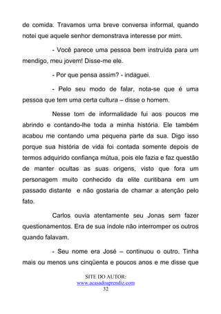 de comida. Travamos uma breve conversa informal, quando
notei que aquele senhor demonstrava interesse por mim.

          - Você parece uma pessoa bem instruída para um
mendigo, meu jovem! Disse-me ele.

          - Por que pensa assim? - indaguei.

          - Pelo seu modo de falar, nota-se que é uma
pessoa que tem uma certa cultura – disse o homem.

          Nesse tom de informalidade fui aos poucos me
abrindo e contando-lhe toda a minha história. Ele também
acabou me contando uma pequena parte da sua. Digo isso
porque sua história de vida foi contada somente depois de
termos adquirido confiança mútua, pois ele fazia e faz questão
de manter ocultas as suas origens, visto que fora um
personagem muito conhecido da elite curitibana em um
passado distante e não gostaria de chamar a atenção pelo
fato.

          Carlos ouvia atentamente seu Jonas sem fazer
questionamentos. Era de sua índole não interromper os outros
quando falavam.

          - Seu nome era José – continuou o outro. Tinha
mais ou menos uns cinqüenta e poucos anos e me disse que

                     SITE DO AUTOR:
                   www.acasadoaprendiz.com
                             32
 