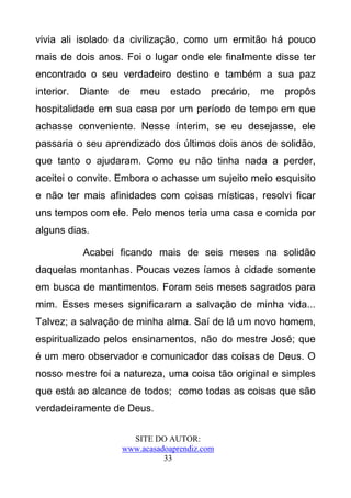 vivia ali isolado da civilização, como um ermitão há pouco
mais de dois anos. Foi o lugar onde ele finalmente disse ter
encontrado o seu verdadeiro destino e também a sua paz
interior.   Diante   de   meu    estado    precário,   me   propôs
hospitalidade em sua casa por um período de tempo em que
achasse conveniente. Nesse ínterim, se eu desejasse, ele
passaria o seu aprendizado dos últimos dois anos de solidão,
que tanto o ajudaram. Como eu não tinha nada a perder,
aceitei o convite. Embora o achasse um sujeito meio esquisito
e não ter mais afinidades com coisas místicas, resolvi ficar
uns tempos com ele. Pelo menos teria uma casa e comida por
alguns dias.

            Acabei ficando mais de seis meses na solidão
daquelas montanhas. Poucas vezes íamos à cidade somente
em busca de mantimentos. Foram seis meses sagrados para
mim. Esses meses significaram a salvação de minha vida...
Talvez; a salvação de minha alma. Saí de lá um novo homem,
espiritualizado pelos ensinamentos, não do mestre José; que
é um mero observador e comunicador das coisas de Deus. O
nosso mestre foi a natureza, uma coisa tão original e simples
que está ao alcance de todos; como todas as coisas que são
verdadeiramente de Deus.

                       SITE DO AUTOR:
                     www.acasadoaprendiz.com
                               33
 