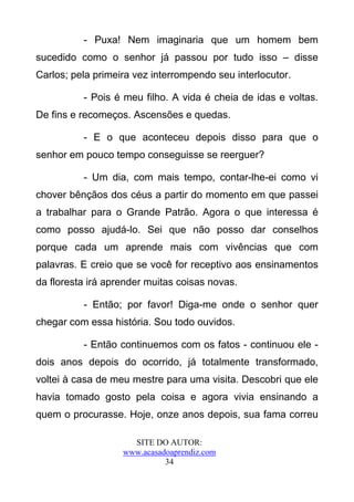 - Puxa! Nem imaginaria que um homem bem
sucedido como o senhor já passou por tudo isso – disse
Carlos; pela primeira vez interrompendo seu interlocutor.

          - Pois é meu filho. A vida é cheia de idas e voltas.
De fins e recomeços. Ascensões e quedas.

          - E o que aconteceu depois disso para que o
senhor em pouco tempo conseguisse se reerguer?

          - Um dia, com mais tempo, contar-lhe-ei como vi
chover bênçãos dos céus a partir do momento em que passei
a trabalhar para o Grande Patrão. Agora o que interessa é
como posso ajudá-lo. Sei que não posso dar conselhos
porque cada um aprende mais com vivências que com
palavras. E creio que se você for receptivo aos ensinamentos
da floresta irá aprender muitas coisas novas.

          - Então; por favor! Diga-me onde o senhor quer
chegar com essa história. Sou todo ouvidos.

          - Então continuemos com os fatos - continuou ele -
dois anos depois do ocorrido, já totalmente transformado,
voltei à casa de meu mestre para uma visita. Descobri que ele
havia tomado gosto pela coisa e agora vivia ensinando a
quem o procurasse. Hoje, onze anos depois, sua fama correu

                     SITE DO AUTOR:
                   www.acasadoaprendiz.com
                             34
 