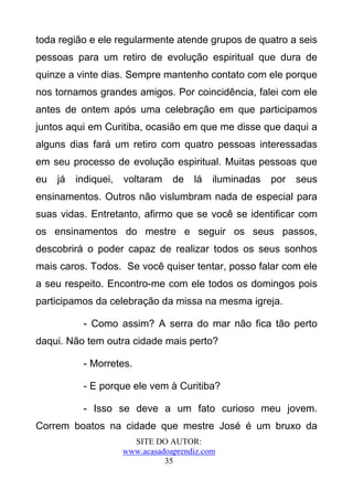 toda região e ele regularmente atende grupos de quatro a seis
pessoas para um retiro de evolução espiritual que dura de
quinze a vinte dias. Sempre mantenho contato com ele porque
nos tornamos grandes amigos. Por coincidência, falei com ele
antes de ontem após uma celebração em que participamos
juntos aqui em Curitiba, ocasião em que me disse que daqui a
alguns dias fará um retiro com quatro pessoas interessadas
em seu processo de evolução espiritual. Muitas pessoas que
eu   já   indiquei,   voltaram    de   lá   iluminadas   por   seus
ensinamentos. Outros não vislumbram nada de especial para
suas vidas. Entretanto, afirmo que se você se identificar com
os ensinamentos do mestre e seguir os seus passos,
descobrirá o poder capaz de realizar todos os seus sonhos
mais caros. Todos. Se você quiser tentar, posso falar com ele
a seu respeito. Encontro-me com ele todos os domingos pois
participamos da celebração da missa na mesma igreja.

           - Como assim? A serra do mar não fica tão perto
daqui. Não tem outra cidade mais perto?

           - Morretes.

           - E porque ele vem à Curitiba?

           - Isso se deve a um fato curioso meu jovem.
Correm boatos na cidade que mestre José é um bruxo da
                        SITE DO AUTOR:
                      www.acasadoaprendiz.com
                                35
 