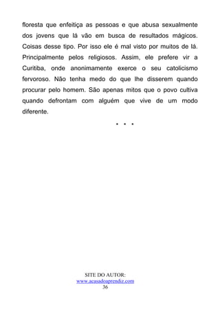 floresta que enfeitiça as pessoas e que abusa sexualmente
dos jovens que lá vão em busca de resultados mágicos.
Coisas desse tipo. Por isso ele é mal visto por muitos de lá.
Principalmente pelos religiosos. Assim, ele prefere vir a
Curitiba, onde anonimamente exerce o seu catolicismo
fervoroso. Não tenha medo do que lhe disserem quando
procurar pelo homem. São apenas mitos que o povo cultiva
quando defrontam com alguém que vive de um modo
diferente.

                                 * * *




                    SITE DO AUTOR:
                  www.acasadoaprendiz.com
                            36
 