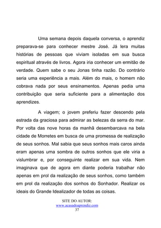 Uma semana depois daquela conversa, o aprendiz
preparava-se para conhecer mestre José. Já lera muitas
histórias de pessoas que viviam isoladas em sua busca
espiritual através de livros. Agora iria conhecer um ermitão de
verdade. Quem sabe o seu Jonas tinha razão. Do contrário
seria uma experiência a mais. Além do mais, o homem não
cobrava nada por seus ensinamentos. Apenas pedia uma
contribuição que seria suficiente para a alimentação dos
aprendizes.

          A viagem; o jovem preferiu fazer descendo pela
estrada da graciosa para admirar as belezas da serra do mar.
Por volta das nove horas da manhã desembarcava na bela
cidade de Morretes em busca de uma promessa de realização
de seus sonhos. Mal sabia que seus sonhos mais caros ainda
eram apenas uma sombra de outros sonhos que ele viria a
vislumbrar e, por conseguinte realizar em sua vida. Nem
imaginava que de agora em diante poderia trabalhar não
apenas em prol da realização de seus sonhos, como também
em prol da realização dos sonhos do Sonhador. Realizar os
ideais do Grande Idealizador de todas as coisas.
                     SITE DO AUTOR:
                   www.acasadoaprendiz.com
                             37
 