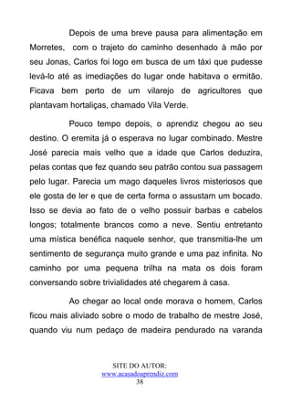 Depois de uma breve pausa para alimentação em
Morretes, com o trajeto do caminho desenhado à mão por
seu Jonas, Carlos foi logo em busca de um táxi que pudesse
levá-lo até as imediações do lugar onde habitava o ermitão.
Ficava bem perto de um vilarejo de agricultores que
plantavam hortaliças, chamado Vila Verde.

          Pouco tempo depois, o aprendiz chegou ao seu
destino. O eremita já o esperava no lugar combinado. Mestre
José parecia mais velho que a idade que Carlos deduzira,
pelas contas que fez quando seu patrão contou sua passagem
pelo lugar. Parecia um mago daqueles livros misteriosos que
ele gosta de ler e que de certa forma o assustam um bocado.
Isso se devia ao fato de o velho possuir barbas e cabelos
longos; totalmente brancos como a neve. Sentiu entretanto
uma mística benéfica naquele senhor, que transmitia-lhe um
sentimento de segurança muito grande e uma paz infinita. No
caminho por uma pequena trilha na mata os dois foram
conversando sobre trivialidades até chegarem à casa.

          Ao chegar ao local onde morava o homem, Carlos
ficou mais aliviado sobre o modo de trabalho de mestre José,
quando viu num pedaço de madeira pendurado na varanda



                    SITE DO AUTOR:
                  www.acasadoaprendiz.com
                            38
 