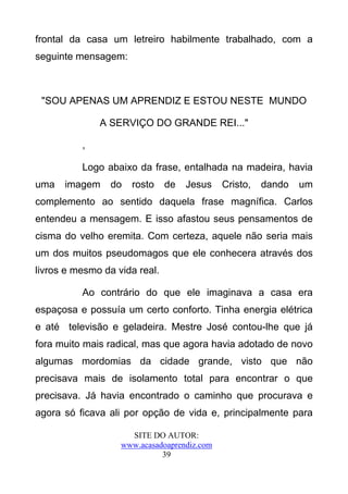 frontal da casa um letreiro habilmente trabalhado, com a
seguinte mensagem:



 "SOU APENAS UM APRENDIZ E ESTOU NESTE MUNDO

              A SERVIÇO DO GRANDE REI..."

          ,

          Logo abaixo da frase, entalhada na madeira, havia
uma   imagem     do   rosto    de   Jesus    Cristo,   dando   um
complemento ao sentido daquela frase magnífica. Carlos
entendeu a mensagem. E isso afastou seus pensamentos de
cisma do velho eremita. Com certeza, aquele não seria mais
um dos muitos pseudomagos que ele conhecera através dos
livros e mesmo da vida real.

          Ao contrário do que ele imaginava a casa era
espaçosa e possuía um certo conforto. Tinha energia elétrica
e até televisão e geladeira. Mestre José contou-lhe que já
fora muito mais radical, mas que agora havia adotado de novo
algumas mordomias da cidade grande, visto que não
precisava mais de isolamento total para encontrar o que
precisava. Já havia encontrado o caminho que procurava e
agora só ficava ali por opção de vida e, principalmente para

                     SITE DO AUTOR:
                   www.acasadoaprendiz.com
                             39
 