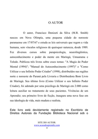 O AUTOR


            O autor, Francisco Donizeti da Silva (M.R. Smith)
nasceu em Nova Olímpia, uma pequena cidade do noroeste
paranaense em 17/07/67 e estuda as leis universais que regem a vida
humana, sem vínculos religiosos de quaisquer natureza, desde 1989.
Fez   diversos   cursos    sobre   parapsicologia,   neurolingüística,
autoconhecimento e poder da mente em Maringá, Umuarama e
Toledo. Publicou três livros sobre esses temas: "A Magia do Poder
Mental (1994)"; "Manual do Autoconhecimento (1997)" e "Como
Utilizar o seu Infinito Poder Criador" (1998), distribuídos nas regiões
norte e noroeste do Paraná pela Livraria e Distribuidora Bom Livro
de Maringá. Seu último livro (Como Utilizar o seu Infinito Poder
Criador), foi adotado por uma psicóloga de Maringá em 2.000 como
leitura auxiliar no tratamento de seus pacientes. Vivências de um
Aprendiz; seu primeiro livro de ficção, inaugura uma nova fase em
sua ideologia de vida, mais madura e realista.


Este livro está devidamente registrado no Escritório de
Direitos Autorais da Fundação Biblioteca Nacional sob o


                       SITE DO AUTOR:
                     www.acasadoaprendiz.com
                               4
 