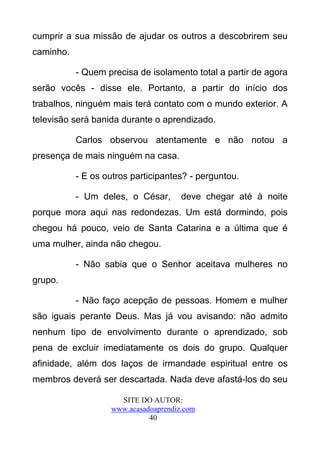 cumprir a sua missão de ajudar os outros a descobrirem seu
caminho.

           - Quem precisa de isolamento total a partir de agora
serão vocês - disse ele. Portanto, a partir do início dos
trabalhos, ninguém mais terá contato com o mundo exterior. A
televisão será banida durante o aprendizado.

           Carlos observou atentamente e não notou a
presença de mais ninguém na casa.

           - E os outros participantes? - perguntou.

           - Um deles, o César,       deve chegar até à noite
porque mora aqui nas redondezas. Um está dormindo, pois
chegou há pouco, veio de Santa Catarina e a última que é
uma mulher, ainda não chegou.

           - Não sabia que o Senhor aceitava mulheres no
grupo.

           - Não faço acepção de pessoas. Homem e mulher
são iguais perante Deus. Mas já vou avisando: não admito
nenhum tipo de envolvimento durante o aprendizado, sob
pena de excluir imediatamente os dois do grupo. Qualquer
afinidade, além dos laços de irmandade espiritual entre os
membros deverá ser descartada. Nada deve afastá-los do seu

                     SITE DO AUTOR:
                   www.acasadoaprendiz.com
                             40
 