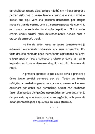 aprendizado nesses dias, porque não há um minuto se quer a
perder visto que o vosso tempo é curto e o meu também.
Todos que aqui vêm são pessoas destinadas por amigos
meus de grande estima, com a garantia expressa de que virão
em busca de exclusiva iluminação espiritual.     Sobre estas
regras gerais falarei mais detalhadamente depois com o
grupo, de um modo geral.

          No fim da tarde, todos os quatro componentes já
estavam devidamente instalados em seus aposentos. Por
volta das oito horas da noite todos foram convidados ao jantar
e logo após o mestre começou a discorrer sobre as regras
impostas ao bom andamento daquilo que ele chamava de
retiro.

          A primeira surpresa é que aquele seria o primeiro e
único jantar cordial oferecido por ele. Todas as demais
refeições e cuidados gerais com a casa, asseio e limpeza,
correriam por conta dos aprendizes. Quem não soubesse
fazer alguma das obrigações necessárias ao bom andamento
da pousada, que o aprendesse com urgência, sob pena de
estar sobrecarregando os outros em seus afazeres.

                                  * * *


                     SITE DO AUTOR:
                   www.acasadoaprendiz.com
                             41
 