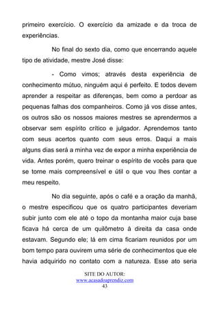 primeiro exercício. O exercício da amizade e da troca de
experiências.

          No final do sexto dia, como que encerrando aquele
tipo de atividade, mestre José disse:

          - Como vimos; através desta experiência de
conhecimento mútuo, ninguém aqui é perfeito. E todos devem
aprender a respeitar as diferenças, bem como a perdoar as
pequenas falhas dos companheiros. Como já vos disse antes,
os outros são os nossos maiores mestres se aprendermos a
observar sem espírito crítico e julgador. Aprendemos tanto
com seus acertos quanto com seus erros. Daqui a mais
alguns dias será a minha vez de expor a minha experiência de
vida. Antes porém, quero treinar o espírito de vocês para que
se torne mais compreensível e útil o que vou lhes contar a
meu respeito.

          No dia seguinte, após o café e a oração da manhã,
o mestre especificou que os quatro participantes deveriam
subir junto com ele até o topo da montanha maior cuja base
ficava há cerca de um quilômetro à direita da casa onde
estavam. Segundo ele; lá em cima ficariam reunidos por um
bom tempo para ouvirem uma série de conhecimentos que ele
havia adquirido no contato com a natureza. Esse ato seria
                     SITE DO AUTOR:
                   www.acasadoaprendiz.com
                             43
 